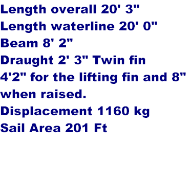 Length overall 20' 3"
Length waterline 20' 0" 
Beam 8' 2"
Draught 2' 3" Twin fin
4'2" for the lifting fin and 8"
when raised.
Displacement 1160 kg
Sail Area 201 Ft 