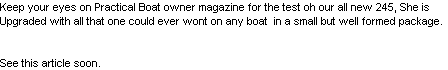 Keep your eyes on Practical Boat owner magazine for the test oh our all new 245, She is
Upgraded with all that one could ever wont on any boat  in a small but well formed package.


See this article soon. 